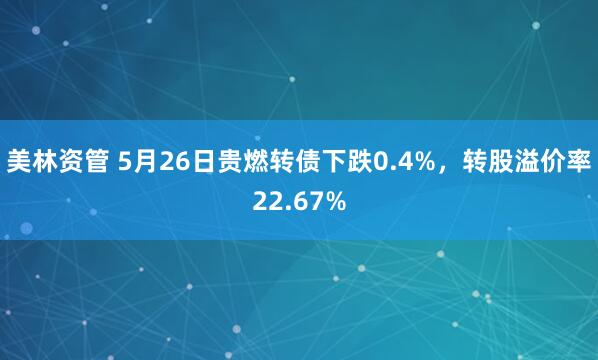 美林资管 5月26日贵燃转债下跌0.4%，转股溢价率22.67%