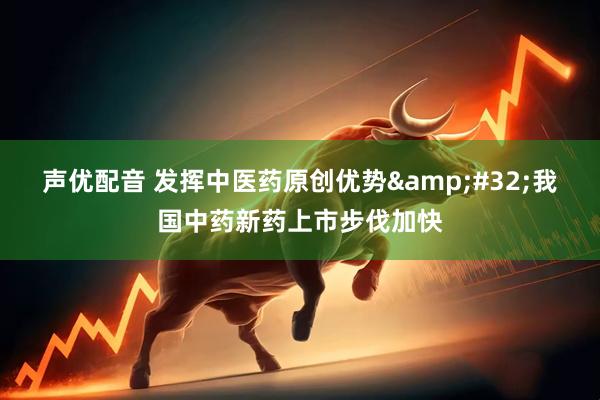 声优配音 发挥中医药原创优势&#32;我国中药新药上市步伐加快
