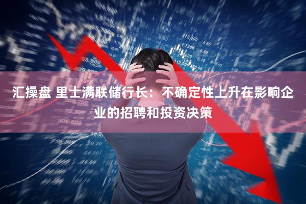 汇操盘 里士满联储行长：不确定性上升在影响企业的招聘和投资决策
