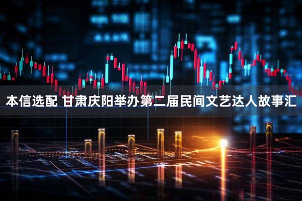 本信选配 甘肃庆阳举办第二届民间文艺达人故事汇