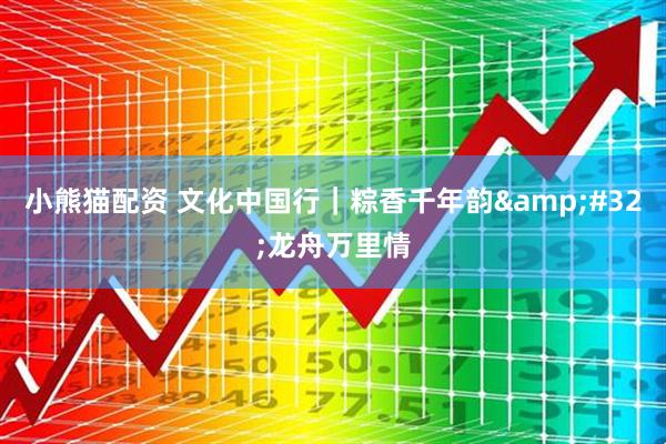 小熊猫配资 文化中国行｜粽香千年韵&#32;龙舟万里情
