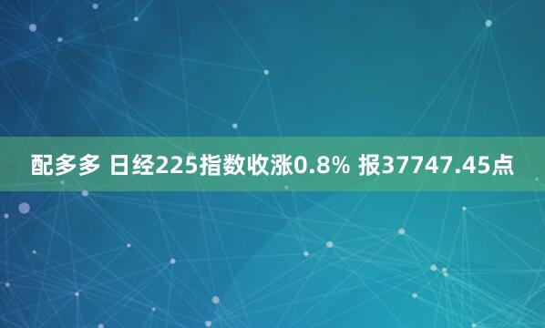 配多多 日经225指数收涨0.8% 报37747.45点