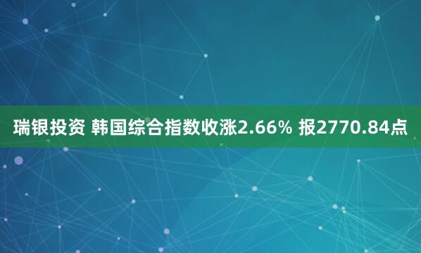 瑞银投资 韩国综合指数收涨2.66% 报2770.84点