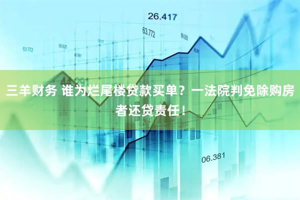 三羊财务 谁为烂尾楼贷款买单？一法院判免除购房者还贷责任！