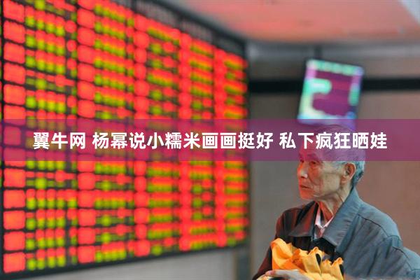 翼牛网 杨幂说小糯米画画挺好 私下疯狂晒娃