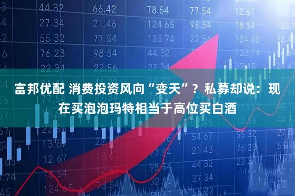 富邦优配 消费投资风向“变天”？私募却说：现在买泡泡玛特相当于高位买白酒