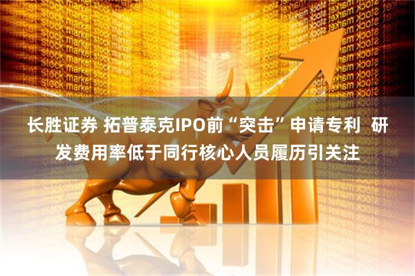 长胜证券 拓普泰克IPO前“突击”申请专利  研发费用率低于同行核心人员履历引关注