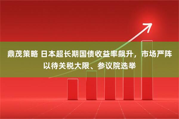 鼎茂策略 日本超长期国债收益率飙升，市场严阵以待关税大限、参议院选举