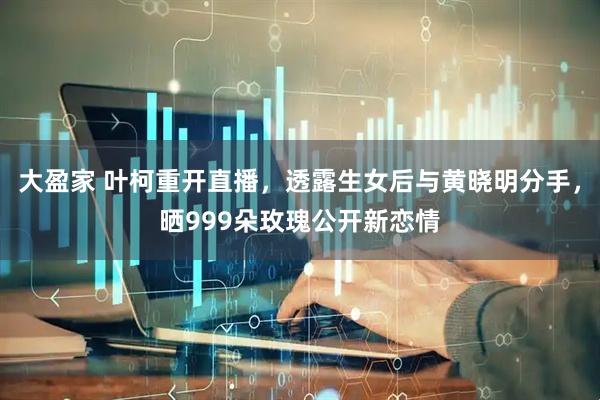 大盈家 叶柯重开直播，透露生女后与黄晓明分手，晒999朵玫瑰公开新恋情