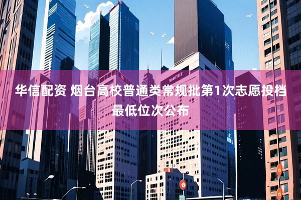 华信配资 烟台高校普通类常规批第1次志愿投档最低位次公布