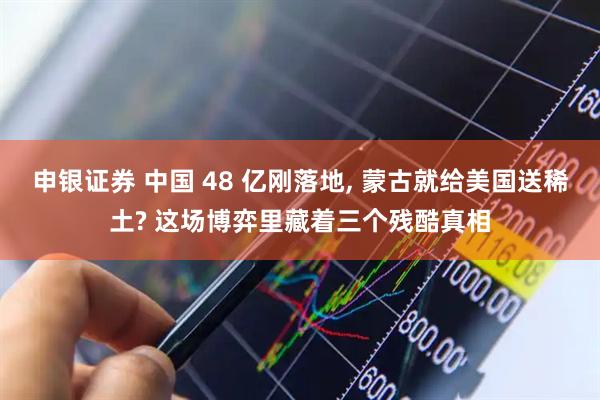 申银证券 中国 48 亿刚落地, 蒙古就给美国送稀土? 这场博弈里藏着三个残酷真相