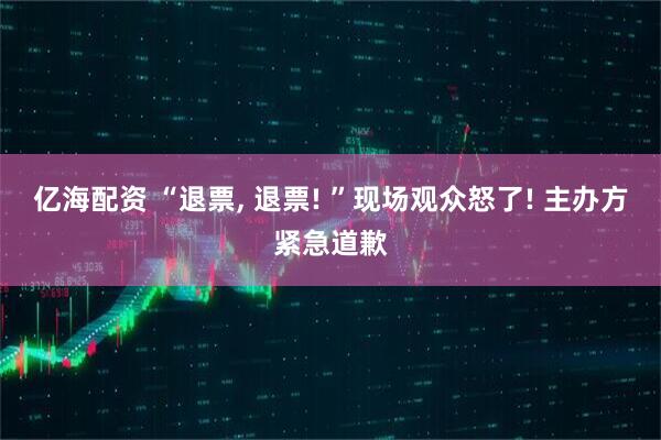 亿海配资 “退票, 退票! ”现场观众怒了! 主办方紧急道歉