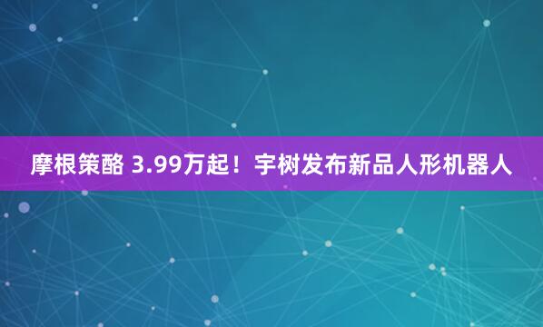 摩根策酪 3.99万起！宇树发布新品人形机器人
