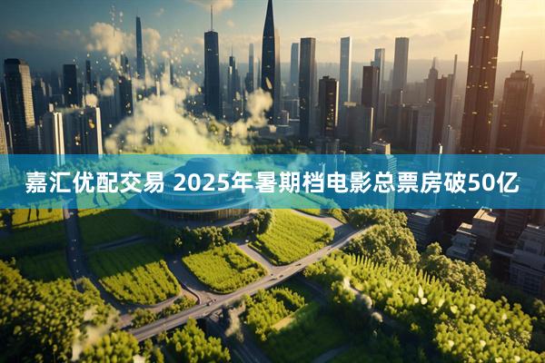 嘉汇优配交易 2025年暑期档电影总票房破50亿