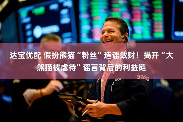 达宝优配 假扮熊猫“粉丝”造谣敛财！揭开“大熊猫被虐待”谣言背后的利益链