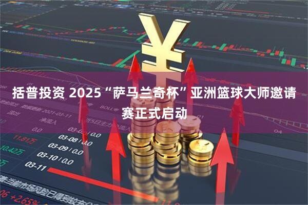 括普投资 2025“萨马兰奇杯”亚洲篮球大师邀请赛正式启动