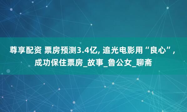 尊享配资 票房预测3.4亿, 追光电影用“良心”, 成功保住票房_故事_鲁公女_聊斋