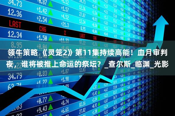 领牛策略 《灵笼2》第11集持续高能！血月审判夜，谁将被推上命运的祭坛？_查尔斯_临渊_光影