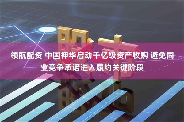 领航配资 中国神华启动千亿级资产收购 避免同业竞争承诺进入履约关键阶段
