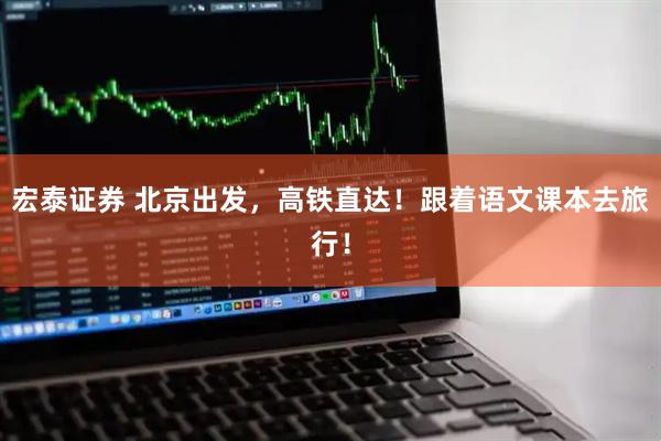 宏泰证券 北京出发，高铁直达！跟着语文课本去旅行！