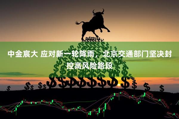 中金宸大 应对新一轮降雨，北京交通部门坚决封控高风险路段