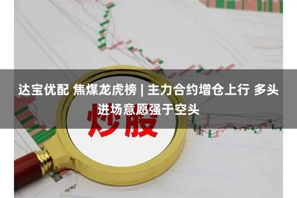达宝优配 焦煤龙虎榜 | 主力合约增仓上行 多头进场意愿强于空头