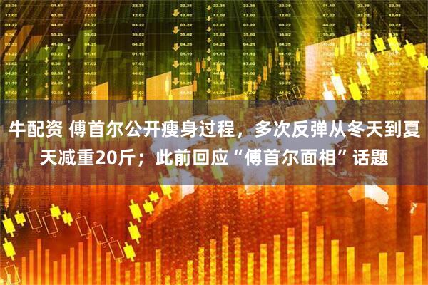 牛配资 傅首尔公开瘦身过程，多次反弹从冬天到夏天减重20斤；此前回应“傅首尔面相”话题
