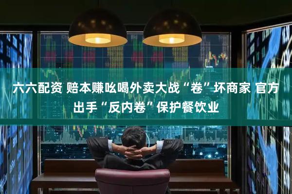 六六配资 赔本赚吆喝外卖大战“卷”坏商家 官方出手“反内卷”保护餐饮业