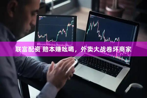 联富配资 赔本赚吆喝，外卖大战卷坏商家