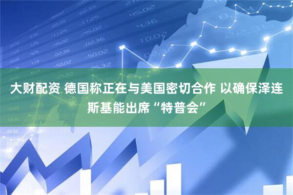 大财配资 德国称正在与美国密切合作 以确保泽连斯基能出席“特普会”