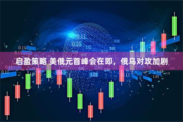 启盈策略 美俄元首峰会在即，俄乌对攻加剧