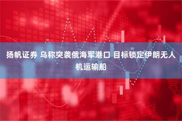 扬帆证券 乌称突袭俄海军港口 目标锁定伊朗无人机运输船